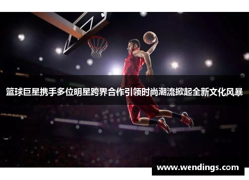 篮球巨星携手多位明星跨界合作引领时尚潮流掀起全新文化风暴 篮球巨星携手多位明星跨界合作引领时尚潮流掀起全新文化风暴