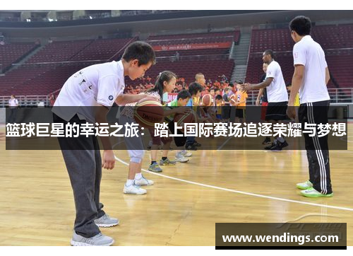 篮球巨星的幸运之旅:踏上国际赛场追逐荣耀与梦想 篮球巨星的幸运之旅:踏上国际赛场追逐荣耀与梦想