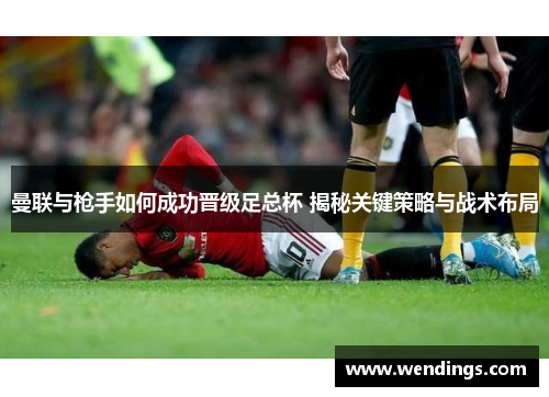 曼联与枪手如何成功晋级足总杯 揭秘关键策略与战术布局 曼联与枪手如何成功晋级足总杯 揭秘关键策略与战术布局
