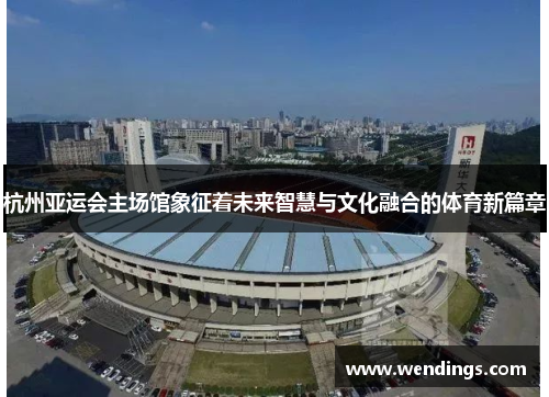 杭州亚运会主场馆象征着未来智慧与文化融合的体育新篇章