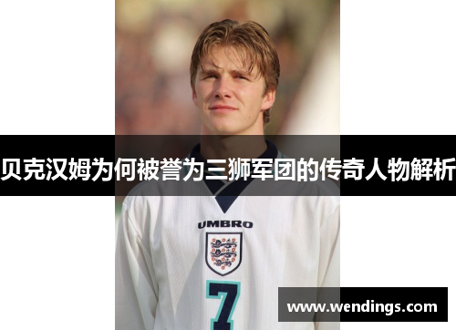 贝克汉姆为何被誉为三狮军团的传奇人物解析 贝克汉姆为何被誉为三狮军团的传奇人物解析