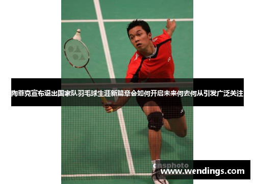 陶菲克宣布退出国家队羽毛球生涯新篇章会如何开启未来何去何从引发广泛关注