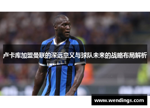 卢卡库加盟曼联的深远意义与球队未来的战略布局解析