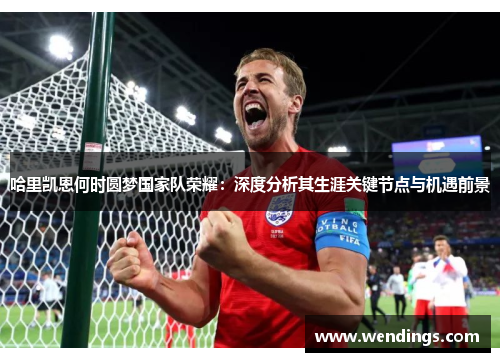 哈里凯恩何时圆梦国家队荣耀：深度分析其生涯关键节点与机遇前景