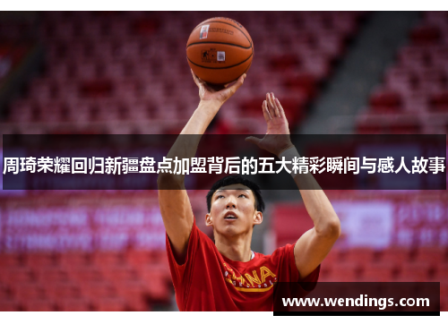 周琦荣耀回归新疆盘点加盟背后的五大精彩瞬间与感人故事