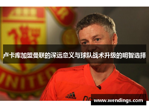 卢卡库加盟曼联的深远意义与球队战术升级的明智选择