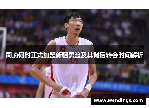 周琦何时正式加盟新疆男篮及其背后转会时间解析
