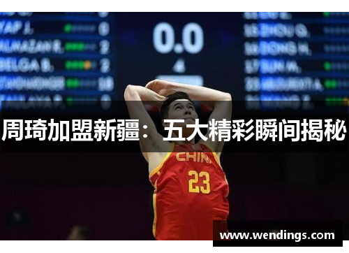 周琦加盟新疆：五大精彩瞬间揭秘