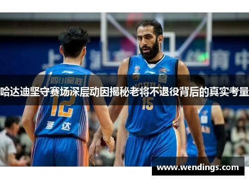 哈达迪坚守赛场深层动因揭秘老将不退役背后的真实考量