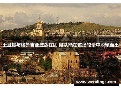土耳其与格鲁吉亚激战在即 哪队能在这场较量中脱颖而出