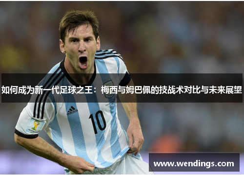 如何成为新一代足球之王：梅西与姆巴佩的技战术对比与未来展望