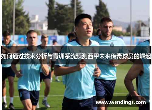 如何通过技术分析与青训系统预测西甲未来传奇球员的崛起 如何通过技术分析与青训系统预测西甲未来传奇球员的崛起