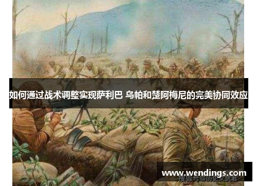 如何通过战术调整实现萨利巴 乌帕和楚阿梅尼的完美协同效应 如何通过战术调整实现萨利巴 乌帕和楚阿梅尼的完美协同效应