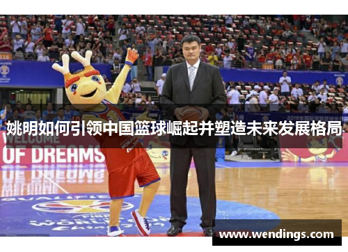姚明如何引领中国篮球崛起并塑造未来发展格局 姚明如何引领中国篮球崛起并塑造未来发展格局