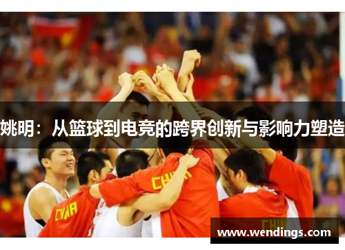 姚明:从篮球到电竞的跨界创新与影响力塑造 姚明:从篮球到电竞的跨界创新与影响力塑造