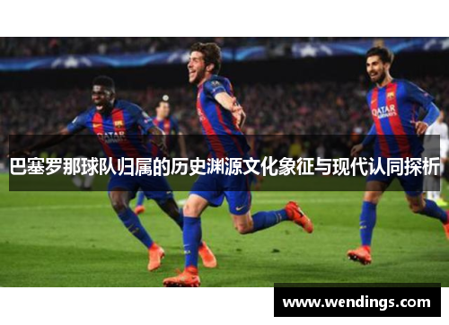 巴塞罗那球队归属的历史渊源文化象征与现代认同探析 巴塞罗那球队归属的历史渊源文化象征与现代认同探析