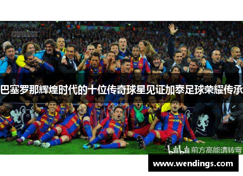 巴塞罗那辉煌时代的十位传奇球星见证加泰足球荣耀传承 巴塞罗那辉煌时代的十位传奇球星见证加泰足球荣耀传承