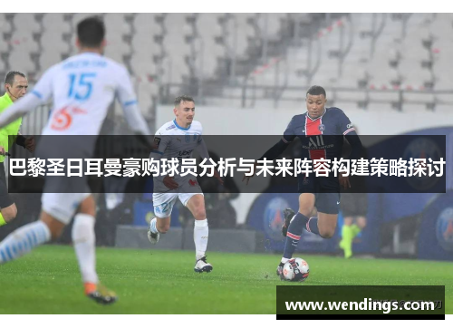 巴黎圣日耳曼豪购球员分析与未来阵容构建策略探讨