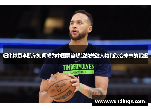 归化球员李凯尔如何成为中国男篮崛起的关键人物和改变未来的希望