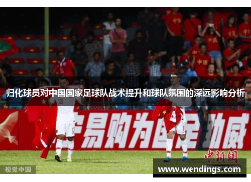 归化球员对中国国家足球队战术提升和球队氛围的深远影响分析
