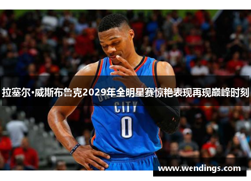 拉塞尔·威斯布鲁克2029年全明星赛惊艳表现再现巅峰时刻 拉塞尔·威斯布鲁克2029年全明星赛惊艳表现再现巅峰时刻